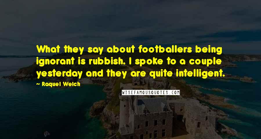 Raquel Welch Quotes: What they say about footballers being ignorant is rubbish. I spoke to a couple yesterday and they are quite intelligent.