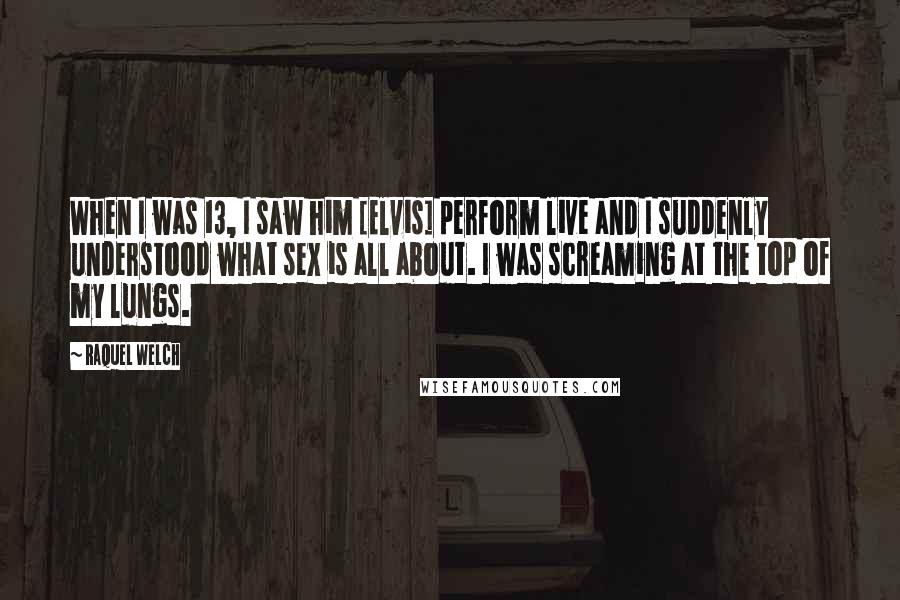 Raquel Welch Quotes: When I was 13, I saw him [Elvis] perform live and I suddenly understood what sex is all about. I was screaming at the top of my lungs.