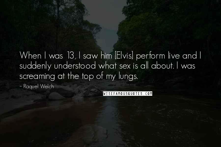 Raquel Welch Quotes: When I was 13, I saw him [Elvis] perform live and I suddenly understood what sex is all about. I was screaming at the top of my lungs.