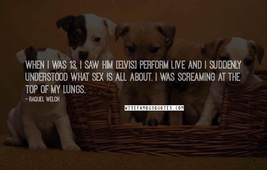 Raquel Welch Quotes: When I was 13, I saw him [Elvis] perform live and I suddenly understood what sex is all about. I was screaming at the top of my lungs.