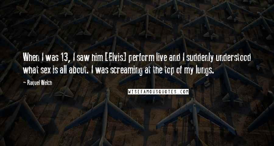 Raquel Welch Quotes: When I was 13, I saw him [Elvis] perform live and I suddenly understood what sex is all about. I was screaming at the top of my lungs.