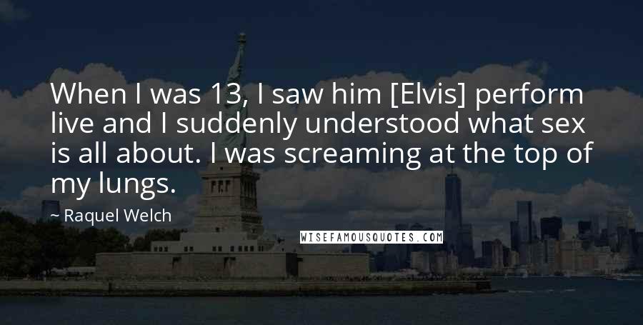 Raquel Welch Quotes: When I was 13, I saw him [Elvis] perform live and I suddenly understood what sex is all about. I was screaming at the top of my lungs.