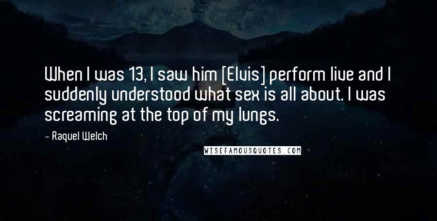 Raquel Welch Quotes: When I was 13, I saw him [Elvis] perform live and I suddenly understood what sex is all about. I was screaming at the top of my lungs.