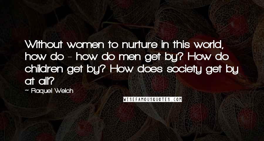 Raquel Welch Quotes: Without women to nurture in this world, how do - how do men get by? How do children get by? How does society get by at all?