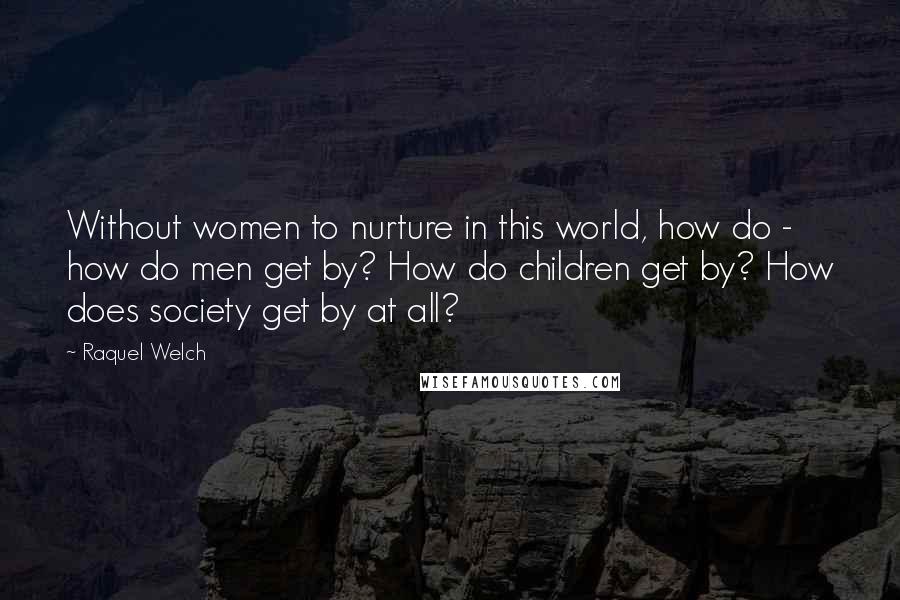 Raquel Welch Quotes: Without women to nurture in this world, how do - how do men get by? How do children get by? How does society get by at all?