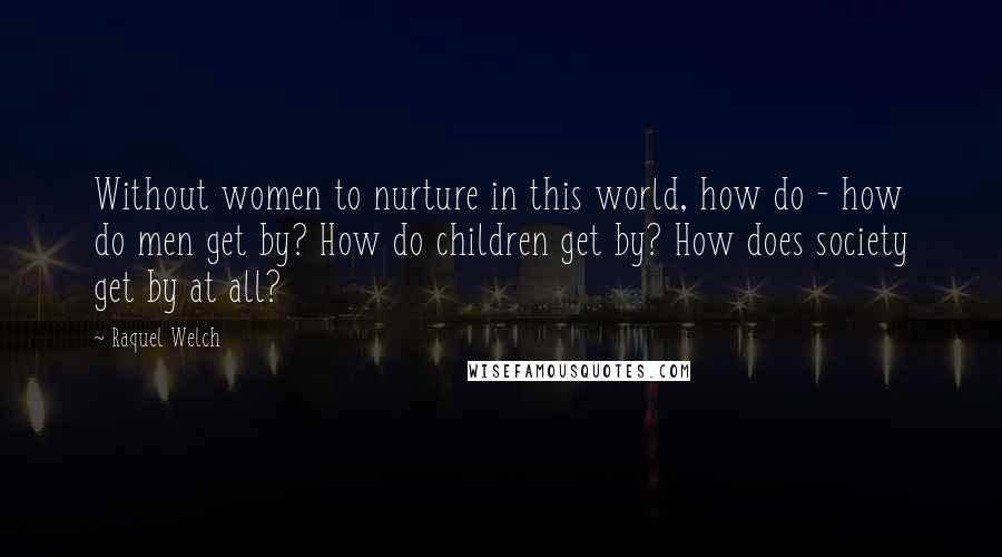 Raquel Welch Quotes: Without women to nurture in this world, how do - how do men get by? How do children get by? How does society get by at all?