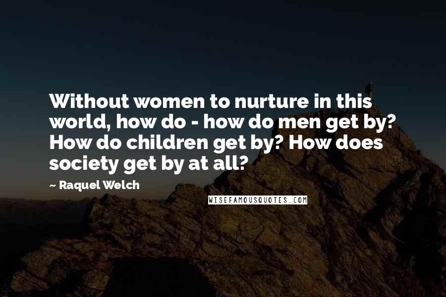 Raquel Welch Quotes: Without women to nurture in this world, how do - how do men get by? How do children get by? How does society get by at all?