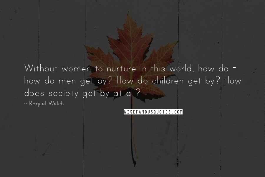 Raquel Welch Quotes: Without women to nurture in this world, how do - how do men get by? How do children get by? How does society get by at all?