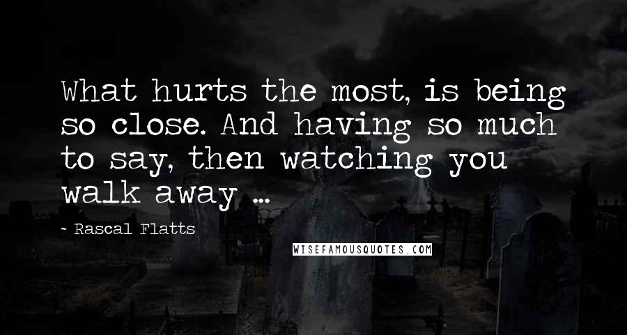 Rascal Flatts Quotes: What hurts the most, is being so close. And having so much to say, then watching you walk away ...