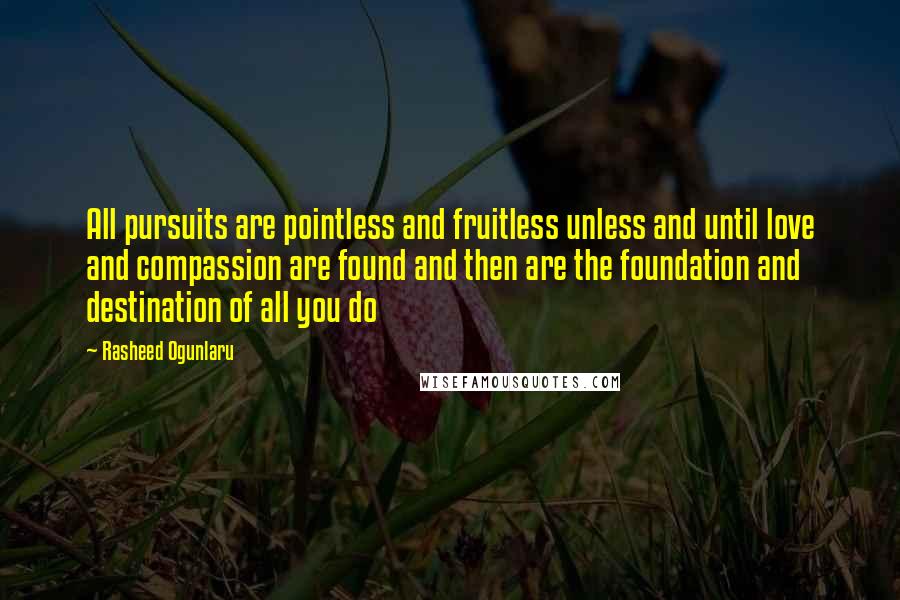 Rasheed Ogunlaru Quotes: All pursuits are pointless and fruitless unless and until love and compassion are found and then are the foundation and destination of all you do