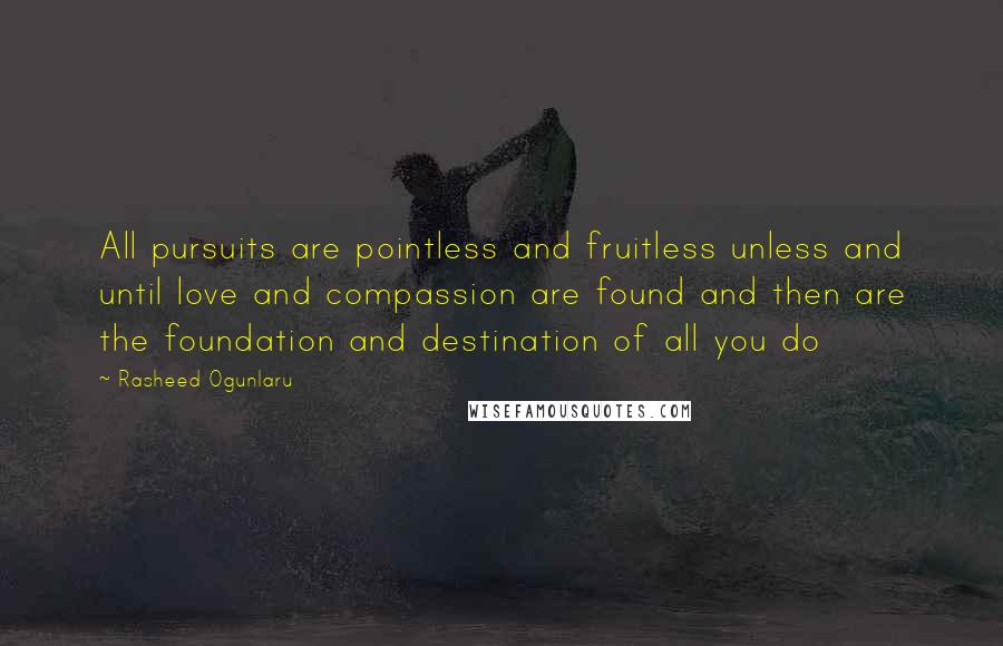 Rasheed Ogunlaru Quotes: All pursuits are pointless and fruitless unless and until love and compassion are found and then are the foundation and destination of all you do
