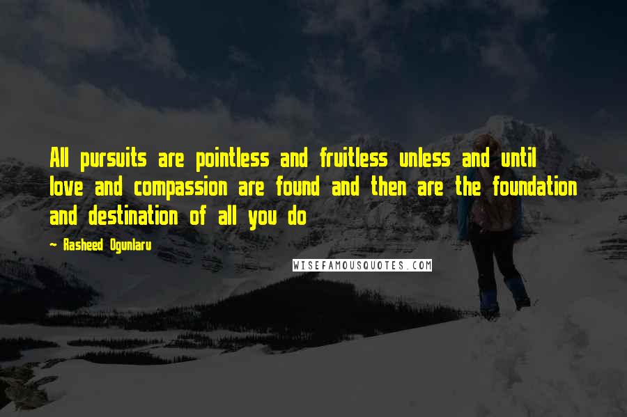 Rasheed Ogunlaru Quotes: All pursuits are pointless and fruitless unless and until love and compassion are found and then are the foundation and destination of all you do