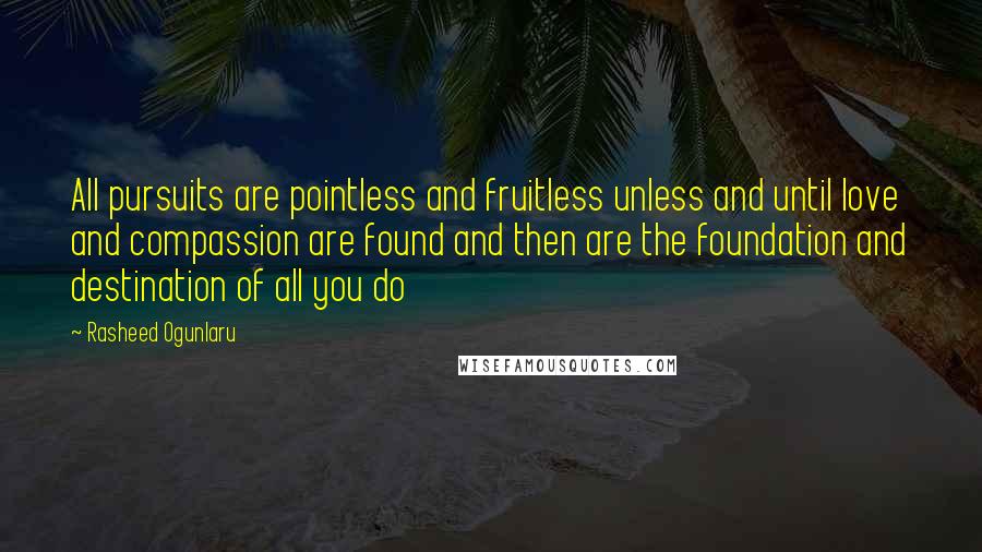 Rasheed Ogunlaru Quotes: All pursuits are pointless and fruitless unless and until love and compassion are found and then are the foundation and destination of all you do