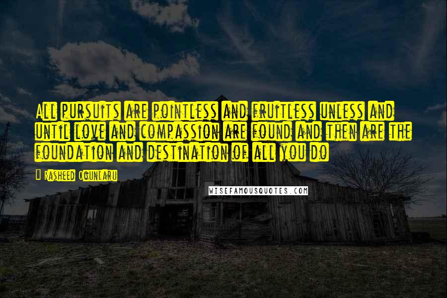 Rasheed Ogunlaru Quotes: All pursuits are pointless and fruitless unless and until love and compassion are found and then are the foundation and destination of all you do