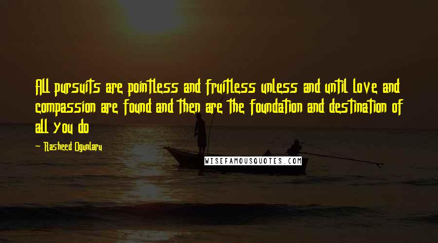 Rasheed Ogunlaru Quotes: All pursuits are pointless and fruitless unless and until love and compassion are found and then are the foundation and destination of all you do
