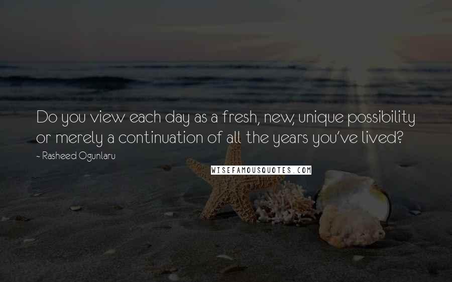 Rasheed Ogunlaru Quotes: Do you view each day as a fresh, new, unique possibility or merely a continuation of all the years you've lived?