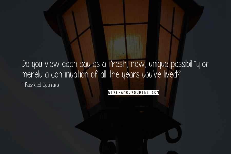 Rasheed Ogunlaru Quotes: Do you view each day as a fresh, new, unique possibility or merely a continuation of all the years you've lived?