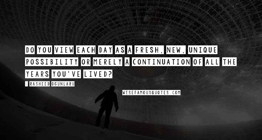 Rasheed Ogunlaru Quotes: Do you view each day as a fresh, new, unique possibility or merely a continuation of all the years you've lived?