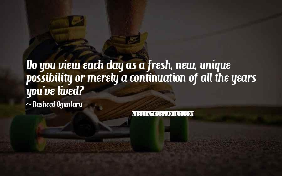 Rasheed Ogunlaru Quotes: Do you view each day as a fresh, new, unique possibility or merely a continuation of all the years you've lived?