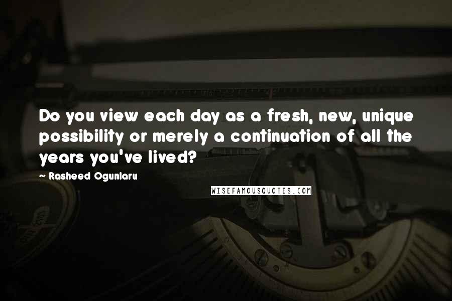 Rasheed Ogunlaru Quotes: Do you view each day as a fresh, new, unique possibility or merely a continuation of all the years you've lived?