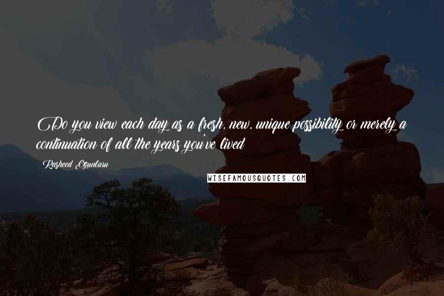 Rasheed Ogunlaru Quotes: Do you view each day as a fresh, new, unique possibility or merely a continuation of all the years you've lived?