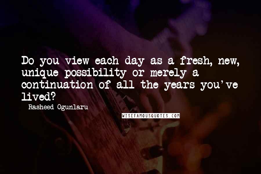 Rasheed Ogunlaru Quotes: Do you view each day as a fresh, new, unique possibility or merely a continuation of all the years you've lived?