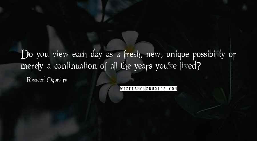 Rasheed Ogunlaru Quotes: Do you view each day as a fresh, new, unique possibility or merely a continuation of all the years you've lived?