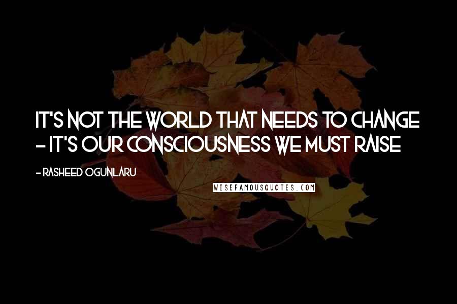 Rasheed Ogunlaru Quotes: It's not the world that needs to change - it's our consciousness we must raise