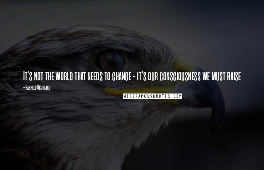 Rasheed Ogunlaru Quotes: It's not the world that needs to change - it's our consciousness we must raise