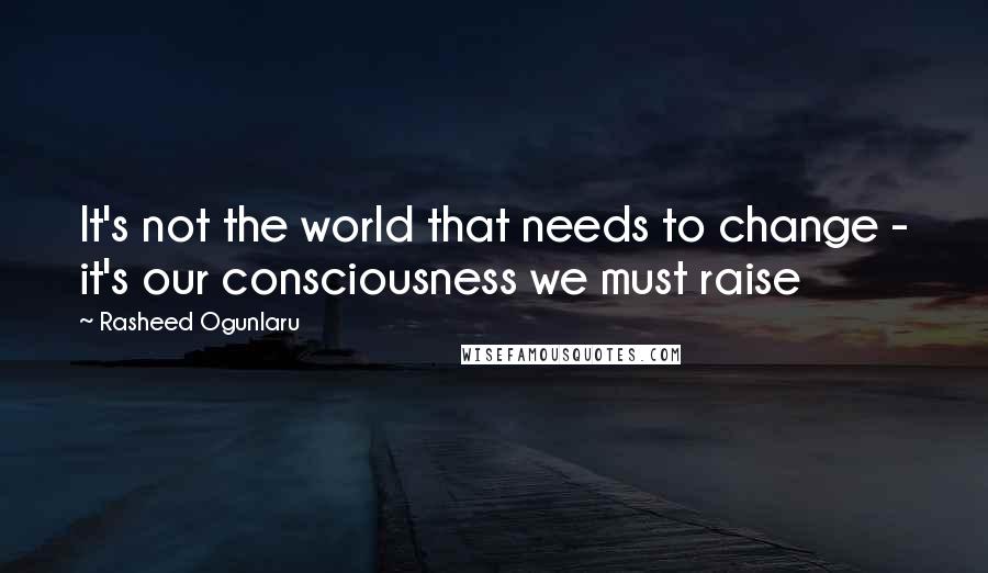 Rasheed Ogunlaru Quotes: It's not the world that needs to change - it's our consciousness we must raise