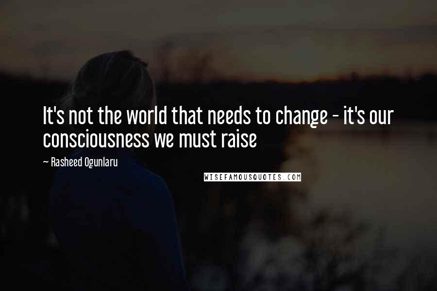 Rasheed Ogunlaru Quotes: It's not the world that needs to change - it's our consciousness we must raise