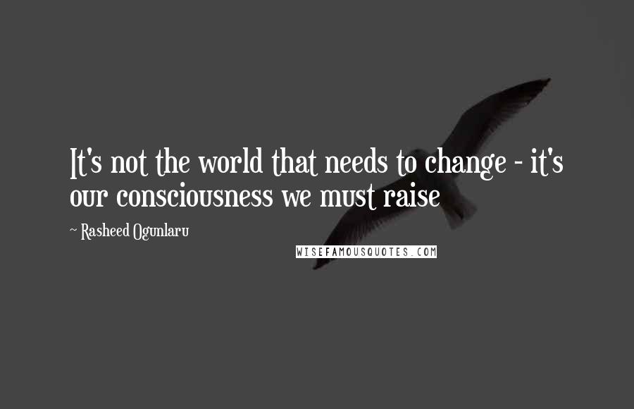 Rasheed Ogunlaru Quotes: It's not the world that needs to change - it's our consciousness we must raise