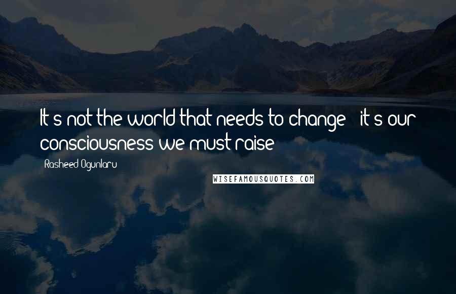 Rasheed Ogunlaru Quotes: It's not the world that needs to change - it's our consciousness we must raise