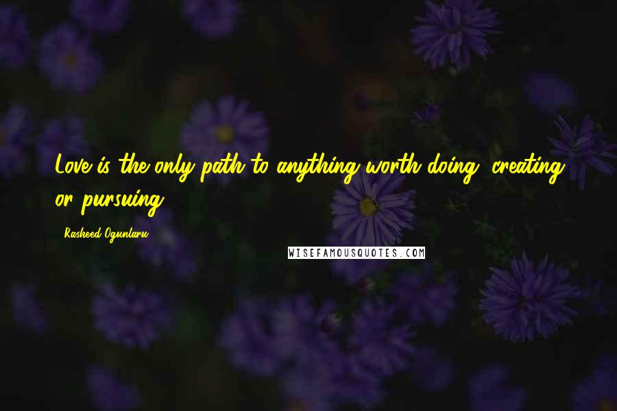 Rasheed Ogunlaru Quotes: Love is the only path to anything worth doing, creating or pursuing.