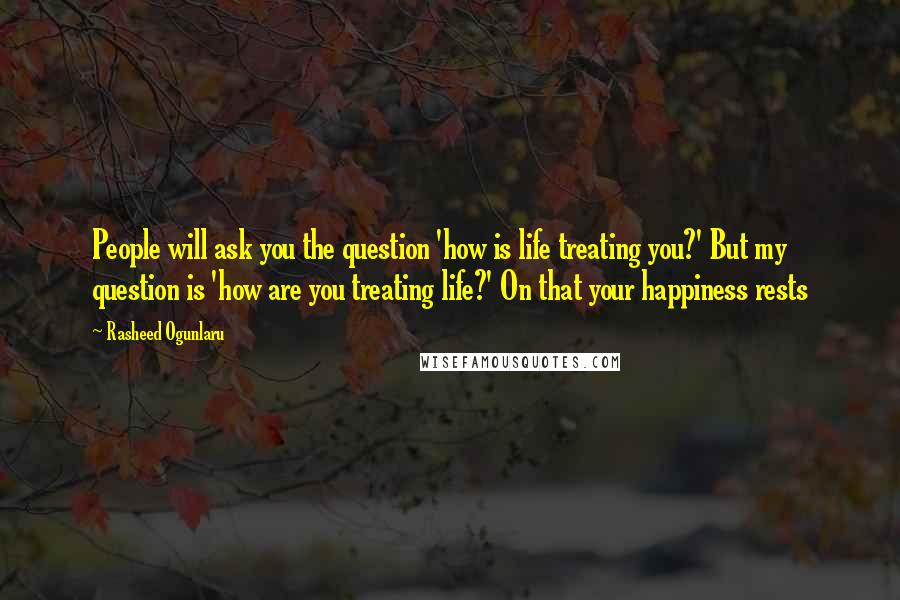 Rasheed Ogunlaru Quotes: People will ask you the question 'how is life treating you?' But my question is 'how are you treating life?' On that your happiness rests