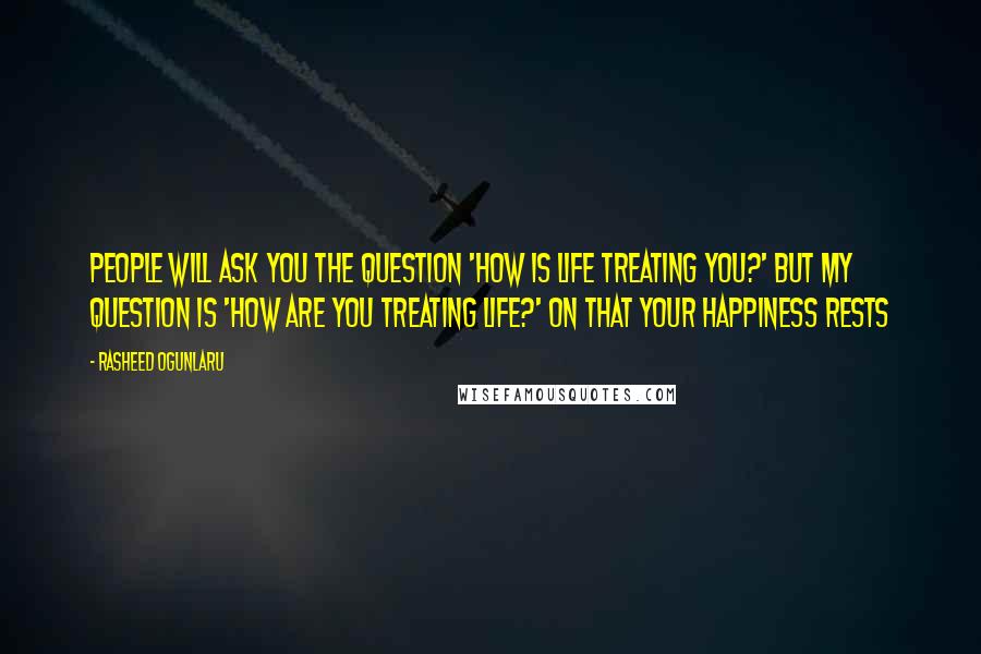 Rasheed Ogunlaru Quotes: People will ask you the question 'how is life treating you?' But my question is 'how are you treating life?' On that your happiness rests