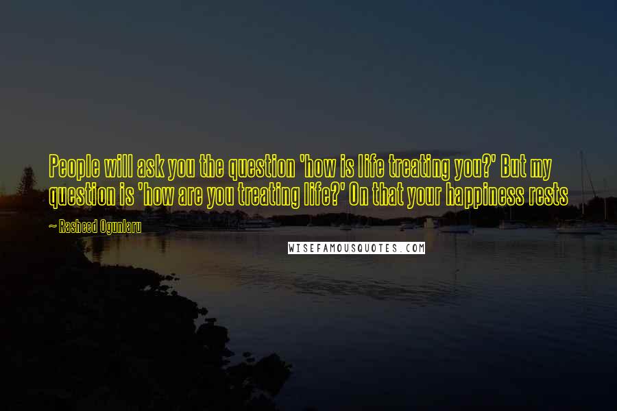 Rasheed Ogunlaru Quotes: People will ask you the question 'how is life treating you?' But my question is 'how are you treating life?' On that your happiness rests