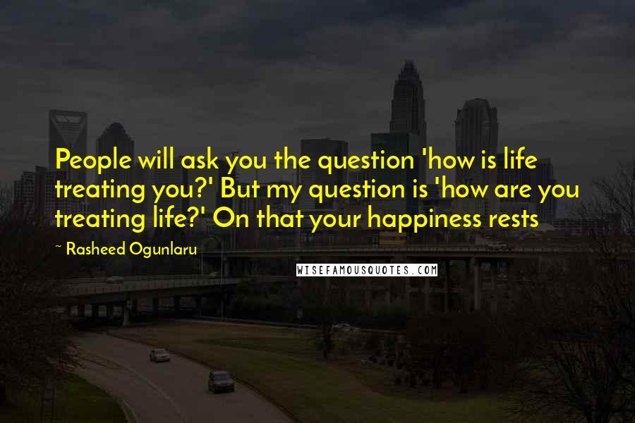 Rasheed Ogunlaru Quotes: People will ask you the question 'how is life treating you?' But my question is 'how are you treating life?' On that your happiness rests