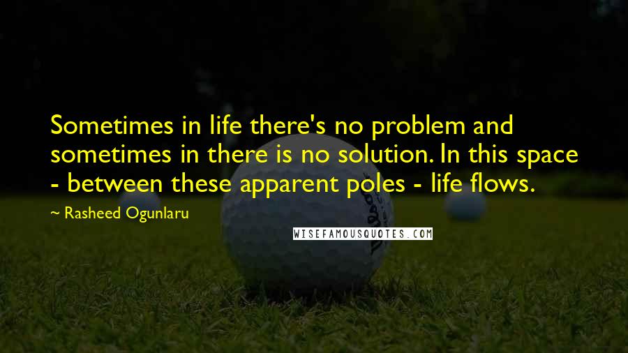 Rasheed Ogunlaru Quotes: Sometimes in life there's no problem and sometimes in there is no solution. In this space - between these apparent poles - life flows.