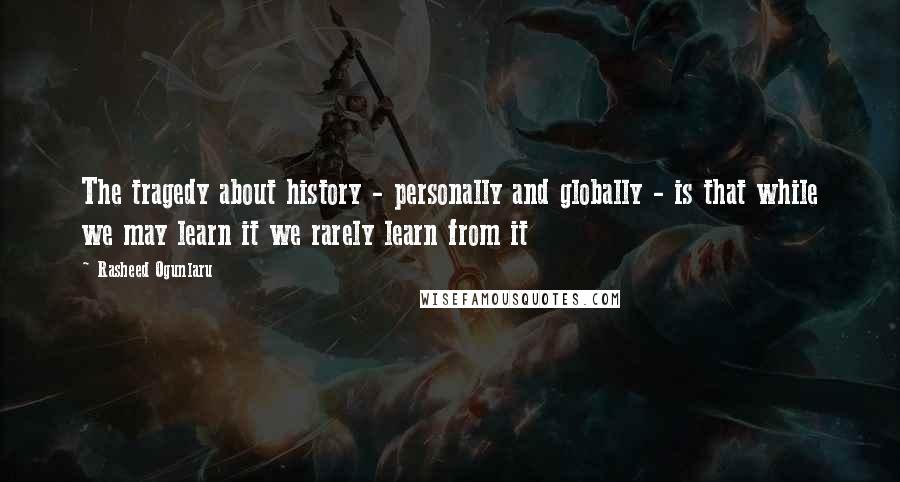 Rasheed Ogunlaru Quotes: The tragedy about history - personally and globally - is that while we may learn it we rarely learn from it