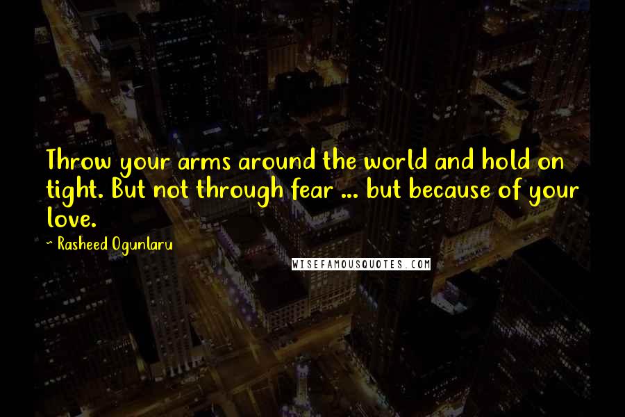 Rasheed Ogunlaru Quotes: Throw your arms around the world and hold on tight. But not through fear ... but because of your love.