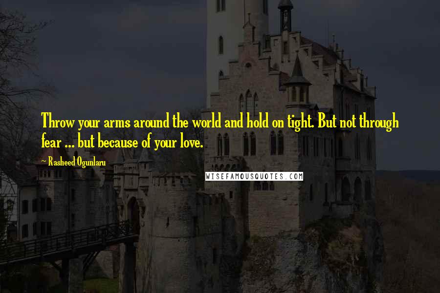 Rasheed Ogunlaru Quotes: Throw your arms around the world and hold on tight. But not through fear ... but because of your love.