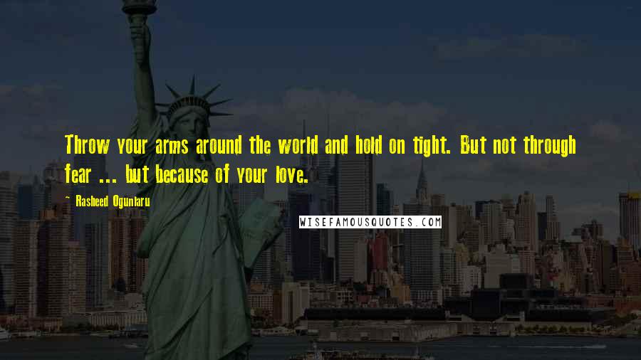 Rasheed Ogunlaru Quotes: Throw your arms around the world and hold on tight. But not through fear ... but because of your love.