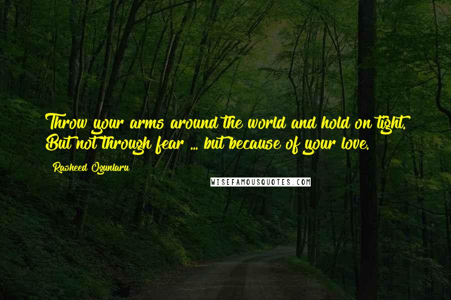 Rasheed Ogunlaru Quotes: Throw your arms around the world and hold on tight. But not through fear ... but because of your love.