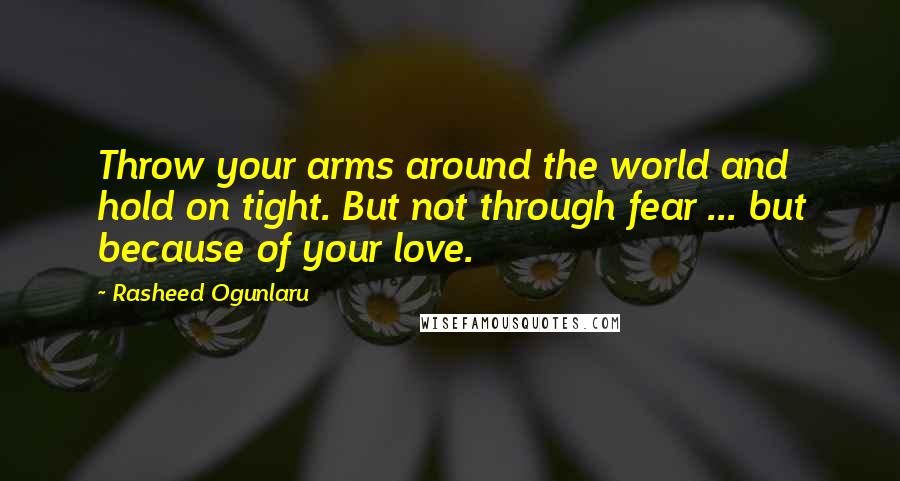 Rasheed Ogunlaru Quotes: Throw your arms around the world and hold on tight. But not through fear ... but because of your love.