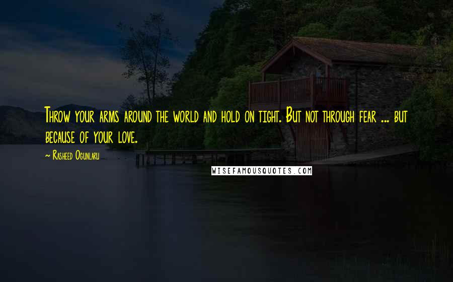 Rasheed Ogunlaru Quotes: Throw your arms around the world and hold on tight. But not through fear ... but because of your love.