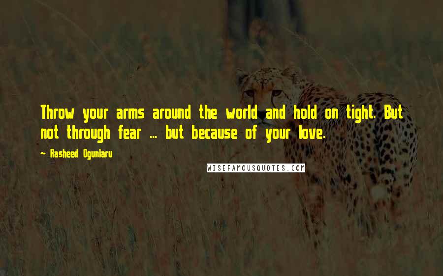 Rasheed Ogunlaru Quotes: Throw your arms around the world and hold on tight. But not through fear ... but because of your love.