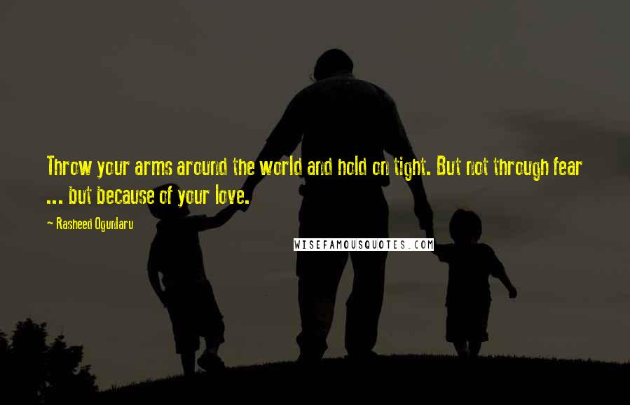 Rasheed Ogunlaru Quotes: Throw your arms around the world and hold on tight. But not through fear ... but because of your love.