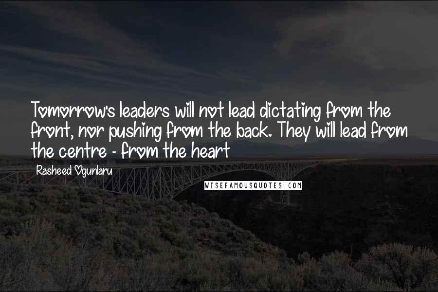 Rasheed Ogunlaru Quotes: Tomorrow's leaders will not lead dictating from the front, nor pushing from the back. They will lead from the centre - from the heart