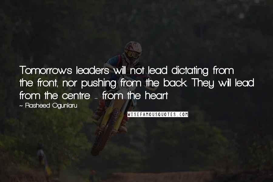 Rasheed Ogunlaru Quotes: Tomorrow's leaders will not lead dictating from the front, nor pushing from the back. They will lead from the centre - from the heart